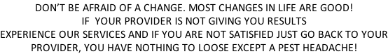 DON’T BE AFRAID OF A CHANGE. MOST CHANGES IN LIFE ARE GOOD! IF  YOUR PROVIDER IS NOT GIVING YOU RESULTS EXPERIENCE OUR SERVICES AND IF YOU ARE NOT SATISFIED JUST GO BACK TO YOUR PROVIDER, YOU HAVE NOTHING TO LOOSE EXCEPT A PEST HEADACHE!